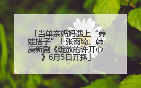 当单亲妈妈遇上“养娃搭子”！张雨绮、韩庚新剧《绽放的许开心》6月5日开播