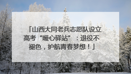 山西大同老兵志愿队设立高考“暖心驿站”：退役不褪色，护航青春梦想！