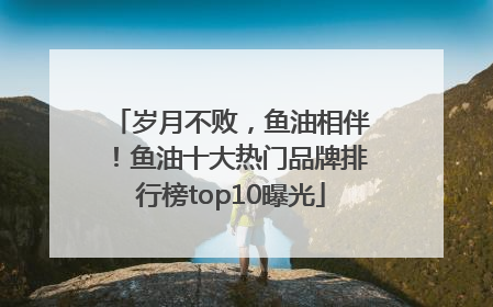 岁月不败，鱼油相伴！鱼油十大热门品牌排行榜top10曝光