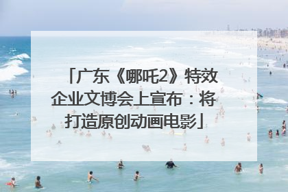 广东《哪吒2》特效企业文博会上宣布：将打造原创动画电影