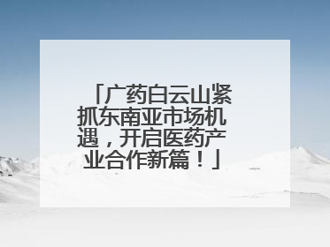 广药白云山紧抓东南亚市场机遇，开启医药产业合作新篇！