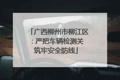 广西柳州市柳江区：严把车辆检测关 筑牢安全防线
