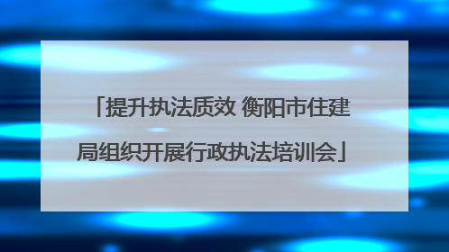 提升执法质效 衡阳市住建局组织开展行政执法培训会