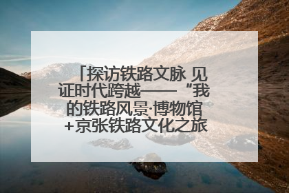 探访铁路文脉 见证时代跨越——“我的铁路风景·博物馆+京张铁路文化之旅”活动在京启动