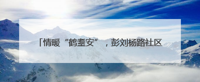 情暖“鹤耋安”，彭刘杨路社区为高龄独居老人织就温情守护网