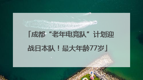 成都“老年电竞队”计划迎战日本队！最大年龄77岁