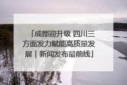 成都迎升级 四川三方面发力赋能高质量发展｜新闻发布最前线