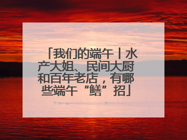 我们的端午丨水产大姐、民间大厨和百年老店，有哪些端午“鳝”招