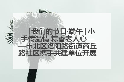 我们的节日·端午│小手传温情 粽香老人心——市北区洛阳路街道商丘路社区携手共建单位开展端午主题活动