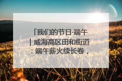 我们的节日·端午｜威海高区田和街道：端午薪火续长卷，邻里馨香聚暖流
