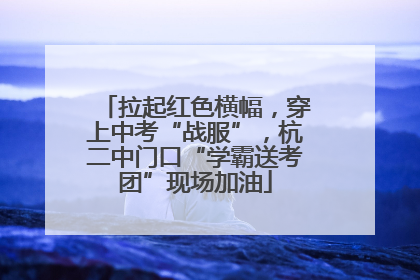 拉起红色横幅，穿上中考“战服”，杭二中门口“学霸送考团”现场加油