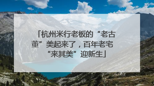 杭州米行老板的“老古董”美起来了，百年老宅“来其美”迎新生