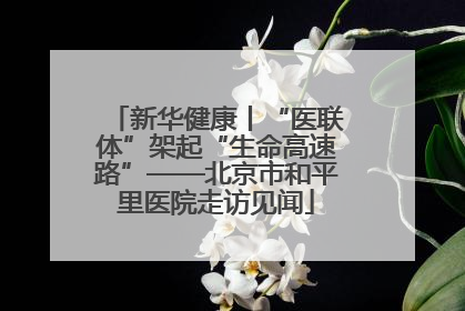 新华健康丨“医联体”架起“生命高速路”——北京市和平里医院走访见闻