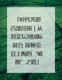 时代光影 百部川扬｜从泡菜坛到国际展台 探秘荣县土陶的“破圈”之路