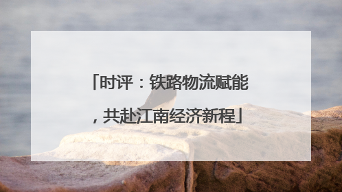 时评：铁路物流赋能，共赴江南经济新程