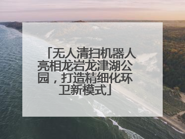 无人清扫机器人亮相龙岩龙津湖公园，打造精细化环卫新模式