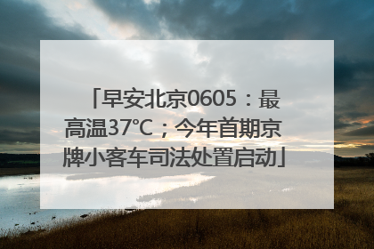 早安北京0605：最高温37℃；今年首期京牌小客车司法处置启动