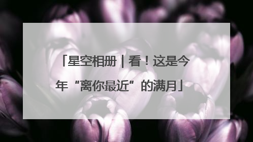 星空相册｜看！这是今年“离你最近”的满月
