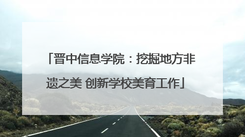 晋中信息学院：挖掘地方非遗之美 创新学校美育工作