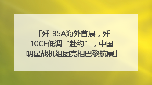 歼-35A海外首展，歼-10CE低调“赴约”，中国明星战机组团亮相巴黎航展