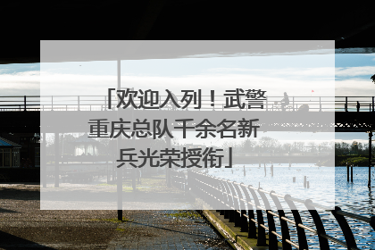 欢迎入列！武警重庆总队千余名新兵光荣授衔