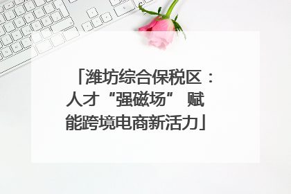 潍坊综合保税区：人才“强磁场” 赋能跨境电商新活力