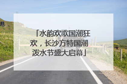 水韵欢歌国潮狂欢，长沙方特国潮泼水节盛大启幕