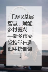 汲取基层智慧，赋能乡村振兴——新乡市委党校举行选调生培训课