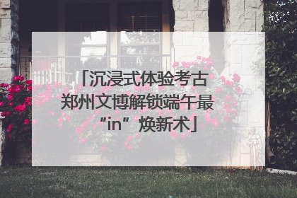 沉浸式体验考古 郑州文博解锁端午最“in”焕新术