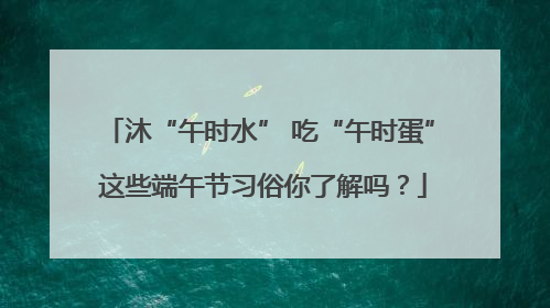 沐“午时水” 吃“午时蛋” 这些端午节习俗你了解吗？