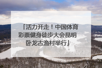 活力开走！中国体育彩票健身徒步大会昆明卧龙古渔村举行
