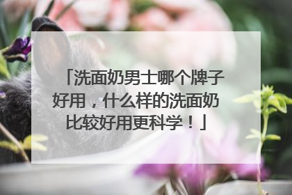 洗面奶男士哪个牌子好用，什么样的洗面奶比较好用更科学！