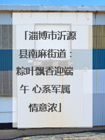 淄博市沂源县南麻街道：粽叶飘香迎端午 心系军属情意浓