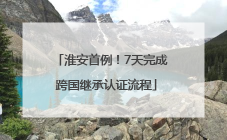 淮安首例！7天完成跨国继承认证流程