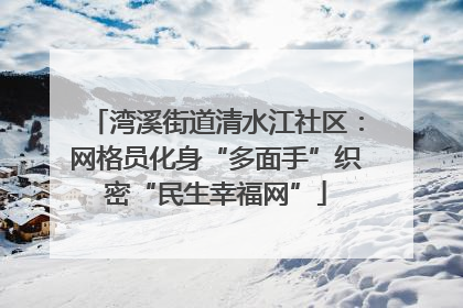 湾溪街道清水江社区：网格员化身“多面手”织密“民生幸福网”