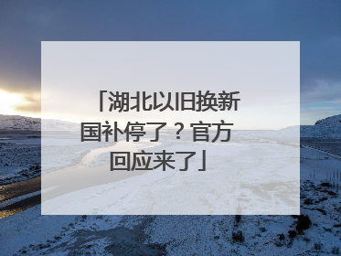 湖北以旧换新国补停了？官方回应来了