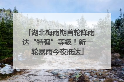 湖北梅雨期首轮降雨达“特强”等级！新一轮暴雨今夜抵达