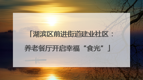 湖滨区前进街道建业社区：养老餐厅开启幸福“食光”