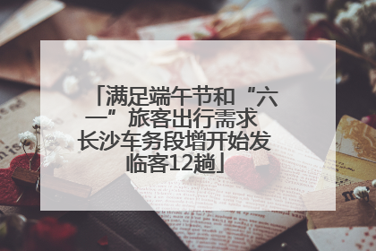 满足端午节和“六一”旅客出行需求 长沙车务段增开始发临客12趟