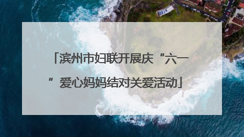 滨州市妇联开展庆“六一”爱心妈妈结对关爱活动