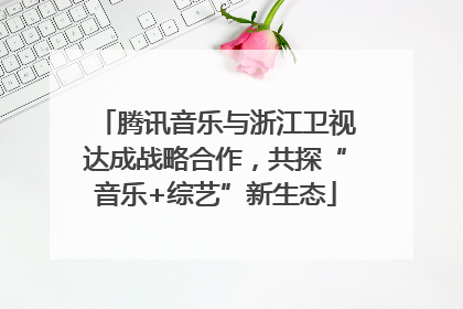 腾讯音乐与浙江卫视达成战略合作，共探“音乐+综艺”新生态