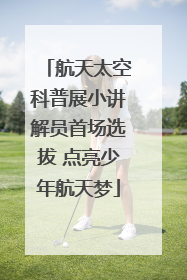 航天太空科普展小讲解员首场选拔 点亮少年航天梦