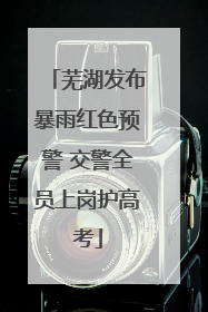 芜湖发布暴雨红色预警 交警全员上岗护高考