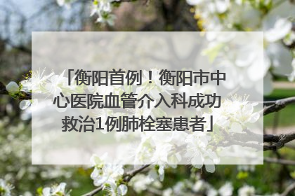 衡阳首例！衡阳市中心医院血管介入科成功救治1例肺栓塞患者
