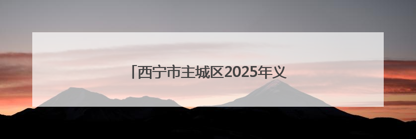 西宁市主城区2025年义务教育小学升初中招生公告