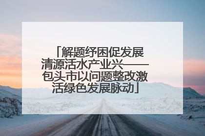 解题纾困促发展 清源活水产业兴——包头市以问题整改激活绿色发展脉动