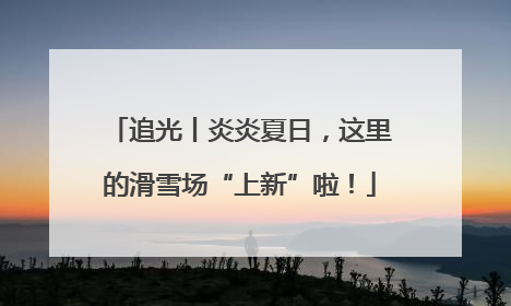 追光丨炎炎夏日，这里的滑雪场“上新”啦！