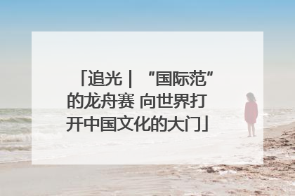 追光｜“国际范”的龙舟赛 向世界打开中国文化的大门
