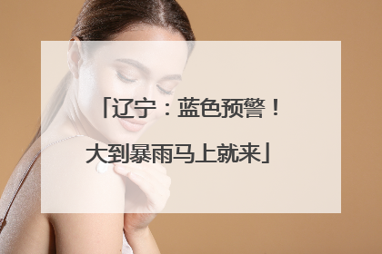 辽宁：蓝色预警！大到暴雨马上就来