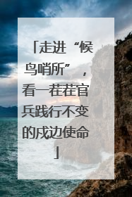 走进“候鸟哨所”，看一茬茬官兵践行不变的戍边使命